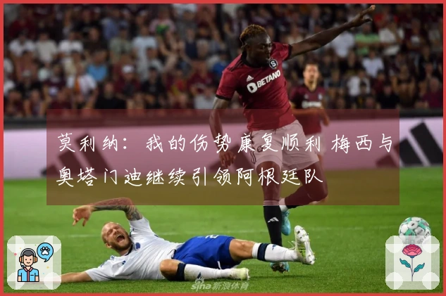 莫利纳：我的伤势康复顺利 梅西与奥塔门迪继续引领阿根廷队