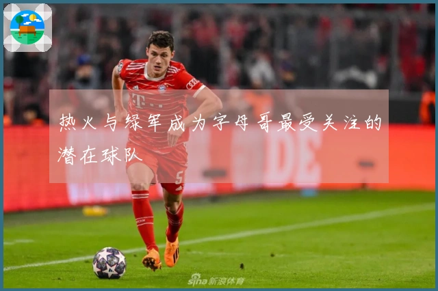 热火与绿军成为字母哥最受关注的潜在球队